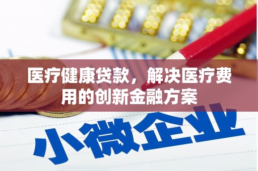 贵南医疗健康贷款，解决医疗费用的创新金融方案