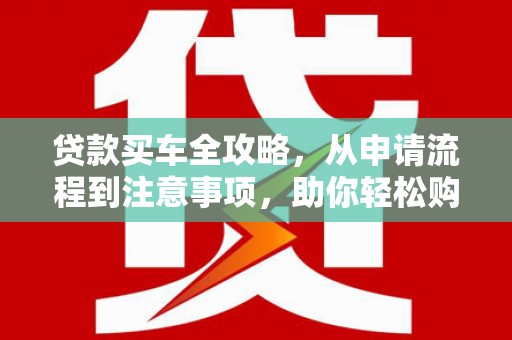 贵南贷款买车全攻略，从申请流程到注意事项，助你轻松购车